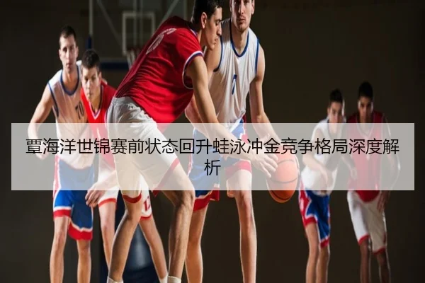 覃海洋世锦赛前状态回升蛙泳冲金竞争格局深度解析