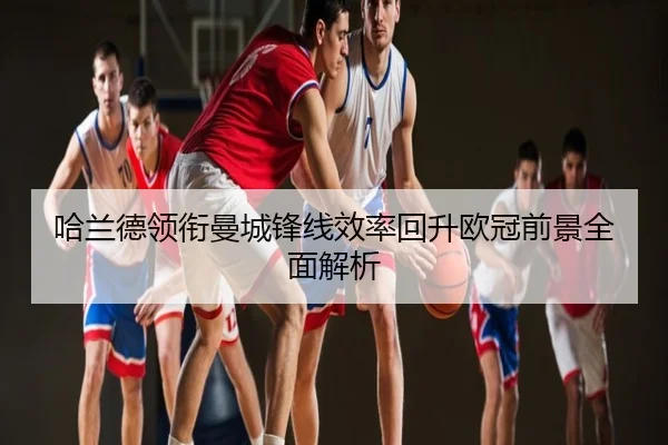 哈兰德领衔曼城锋线效率回升欧冠前景全面解析