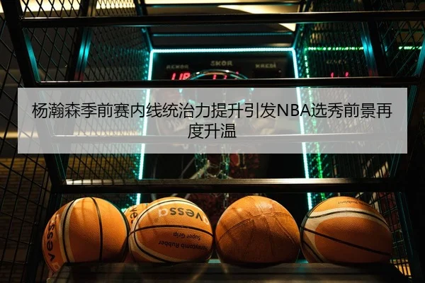 杨瀚森季前赛内线统治力提升引发NBA选秀前景再度升温