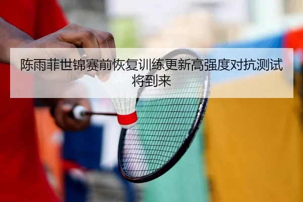 陈雨菲世锦赛前恢复训练更新高强度对抗测试将到来